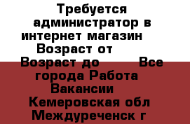 Требуется администратор в интернет магазин.  › Возраст от ­ 22 › Возраст до ­ 40 - Все города Работа » Вакансии   . Кемеровская обл.,Междуреченск г.